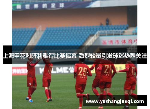 上海申花对阵利雅得比赛揭幕 激烈较量引发球迷热烈关注
