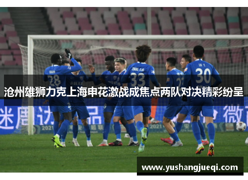 沧州雄狮力克上海申花激战成焦点两队对决精彩纷呈